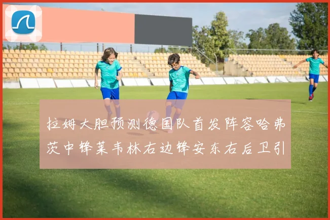 拉姆大胆预测德国队首发阵容哈弗茨中锋莱韦林右边锋安东右后卫引发热议