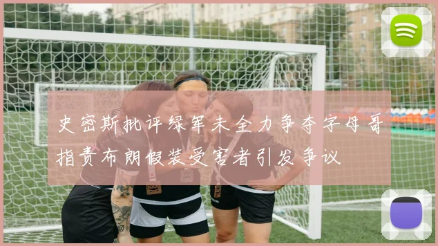 史密斯批评绿军未全力争夺字母哥指责布朗假装受害者引发争议