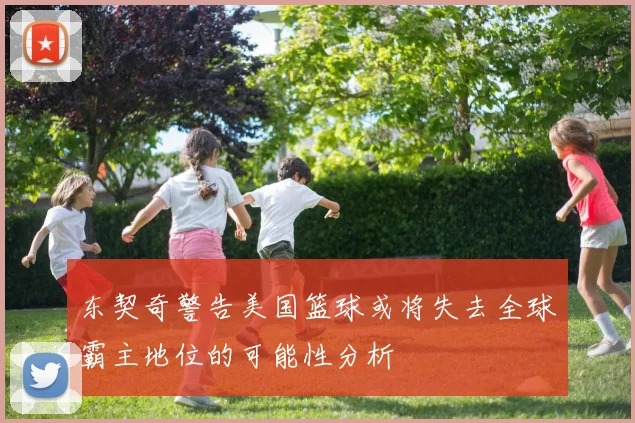 东契奇警告美国篮球或将失去全球霸主地位的可能性分析