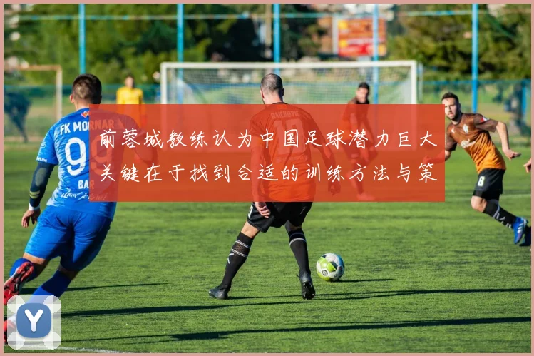 前蓉城教练认为中国足球潜力巨大关键在于找到合适的训练方法与策略