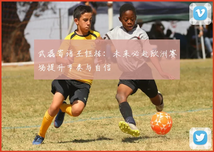 武磊寄语王钰栋：未来必赴欧洲赛场提升节奏与自信