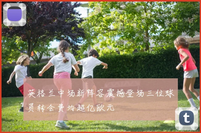 英格兰中场新阵容震撼登场三位球员转会费均超亿欧元