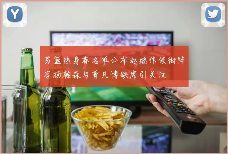 男篮热身赛名单公布赵继伟领衔阵容杨瀚森与曾凡博缺席引关注