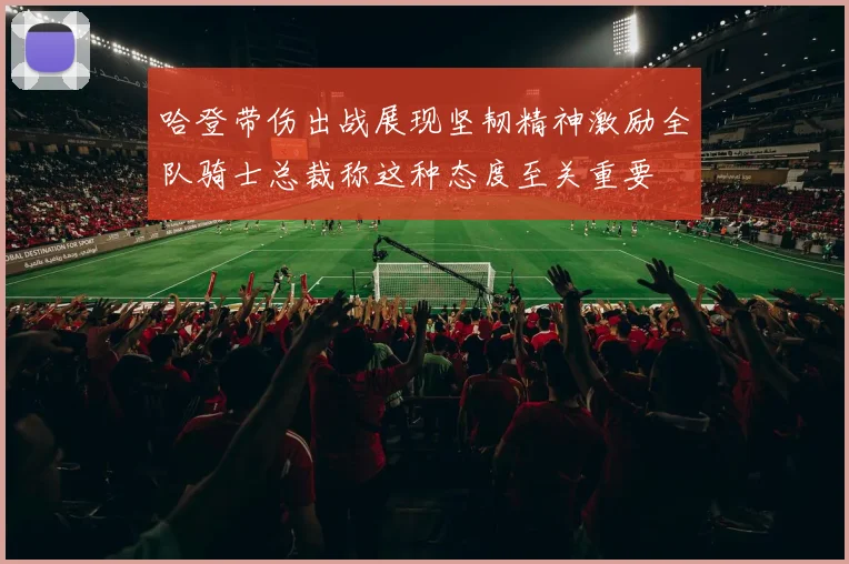 哈登带伤出战展现坚韧精神激励全队骑士总裁称这种态度至关重要