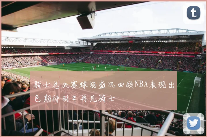 骑士总决赛球场盛况回顾NBA表现出色期待明年再见骑士