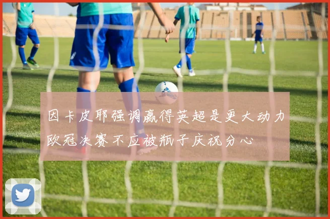 因卡皮耶强调赢得英超是更大动力欧冠决赛不应被瓶子庆祝分心