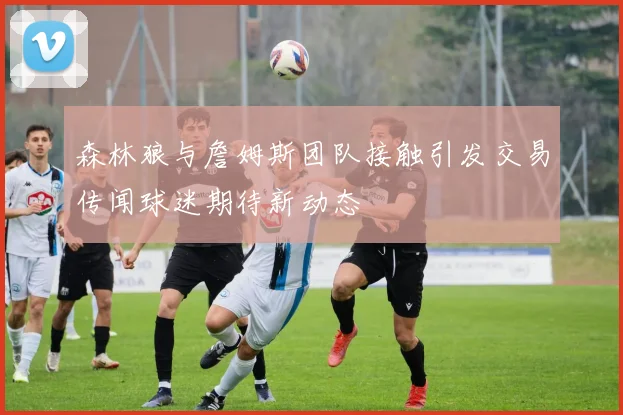 森林狼与詹姆斯团队接触引发交易传闻球迷期待新动态