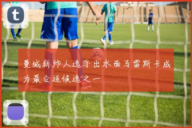 曼城新帅人选浮出水面马雷斯卡成为最合适候选之一
