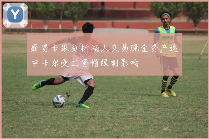 薪资专家分析湖人交易现金资产选中卡尔受工资帽限制影响