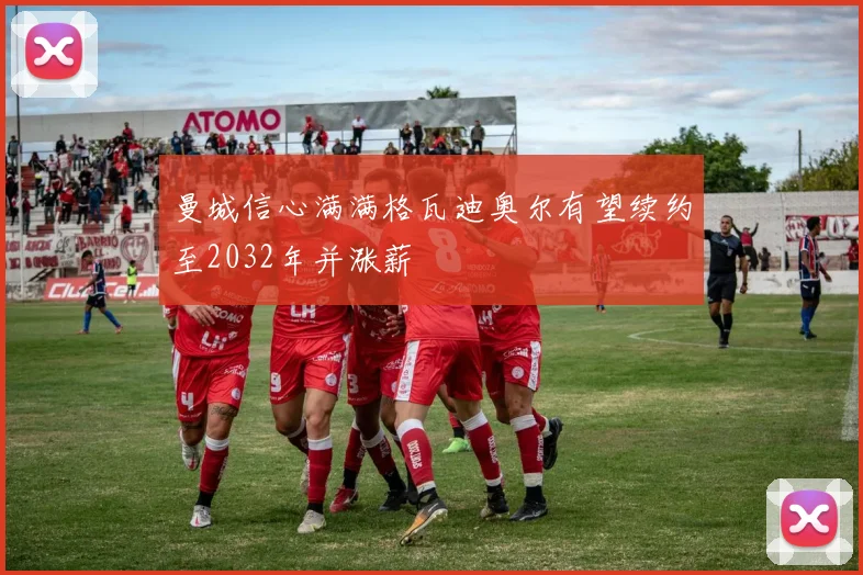 曼城信心满满格瓦迪奥尔有望续约至2032年并涨薪