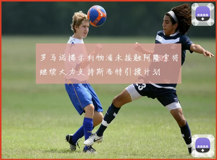 罗马诺揭示利物浦未接触阿隆索将继续大力支持斯洛特引援计划